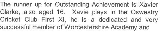 The runner up for Outstanding Achievement is Xavier Clarke, also aged 16.  Xavie plays in the Oswestry Cricket Club First XI, he is a dedicated and very successful member of Worcestershire Academy and 